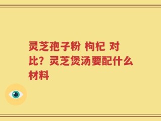 灵芝孢子粉 枸杞 对比？灵芝煲汤要配什么材料