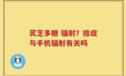 灵芝多糖 辐射？癌症与手机辐射有关吗