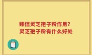 臻信灵芝孢子粉作用？灵芝孢子粉有什么好处