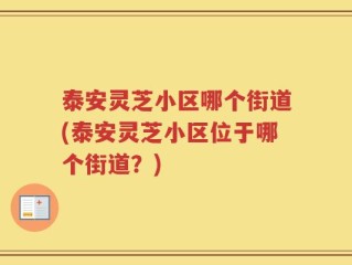 泰安灵芝小区哪个街道(泰安灵芝小区位于哪个街道？)