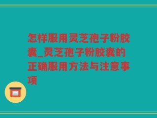 怎样服用灵芝孢子粉胶囊_灵芝孢子粉胶囊的正确服用方法与注意事项