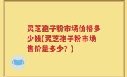 灵芝孢子粉市场价格多少钱(灵芝孢子粉市场售价是多少？)