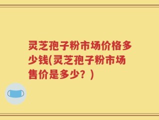 灵芝孢子粉市场价格多少钱(灵芝孢子粉市场售价是多少？)
