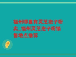 福州哪里有灵芝孢子粉卖_福州灵芝孢子粉销售地点推荐