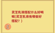 灵芝乳液搭配什么好喝呢(灵芝乳液有哪些好搭配？)