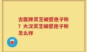 古医牌灵芝破壁孢子粉？大汉灵芝破壁孢子粉怎么样