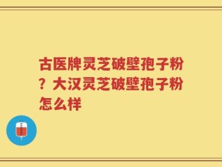 古医牌灵芝破壁孢子粉？大汉灵芝破壁孢子粉怎么样