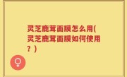 灵芝鹿茸面膜怎么用(灵芝鹿茸面膜如何使用？)