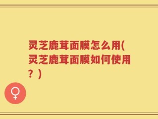 灵芝鹿茸面膜怎么用(灵芝鹿茸面膜如何使用？)