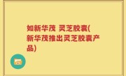 如新华茂 灵芝胶囊(新华茂推出灵芝胶囊产品)