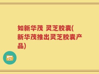 如新华茂 灵芝胶囊(新华茂推出灵芝胶囊产品)
