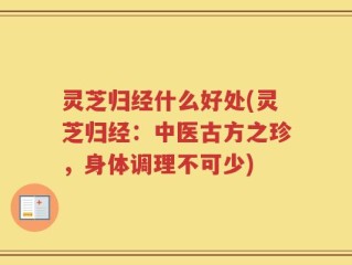 灵芝归经什么好处(灵芝归经：中医古方之珍，身体调理不可少)