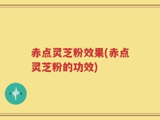 赤点灵芝粉效果(赤点灵芝粉的功效)
