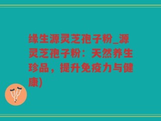 缘生源灵芝孢子粉_源灵芝孢子粉：天然养生珍品，提升免疫力与健康)