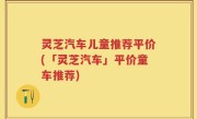灵芝汽车儿童推荐平价(「灵芝汽车」平价童车推荐)