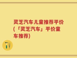 灵芝汽车儿童推荐平价(「灵芝汽车」平价童车推荐)