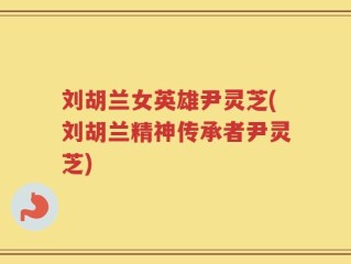 刘胡兰女英雄尹灵芝(刘胡兰精神传承者尹灵芝)
