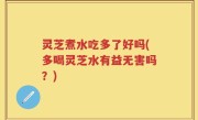 灵芝煮水吃多了好吗(多喝灵芝水有益无害吗？)