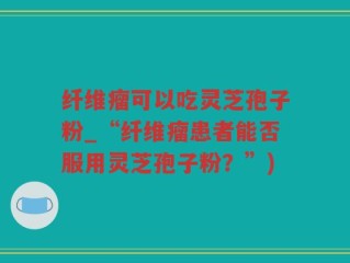 纤维瘤可以吃灵芝孢子粉_“纤维瘤患者能否服用灵芝孢子粉？”)