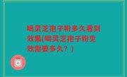 喝灵芝孢子粉多久看到效果(喝灵芝孢子粉见效需要多久？)