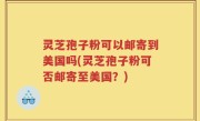 灵芝孢子粉可以邮寄到美国吗(灵芝孢子粉可否邮寄至美国？)