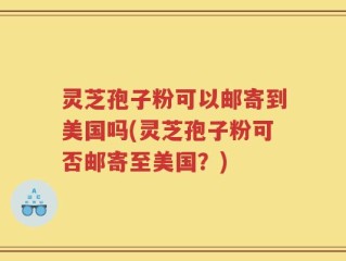 灵芝孢子粉可以邮寄到美国吗(灵芝孢子粉可否邮寄至美国？)