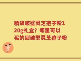 精装破壁灵芝孢子粉120g礼盒？哪里可以买的到破壁灵芝孢子粉