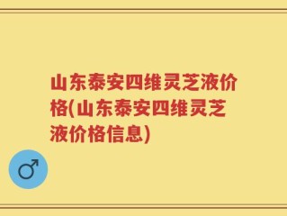 山东泰安四维灵芝液价格(山东泰安四维灵芝液价格信息)