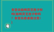 食管炎能喝灵芝孢子粉吗(能喝灵芝孢子粉吗？食管炎患者需注意！)