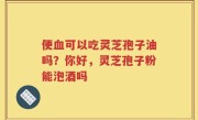 便血可以吃灵芝孢子油吗？你好，灵芝孢子粉能泡酒吗