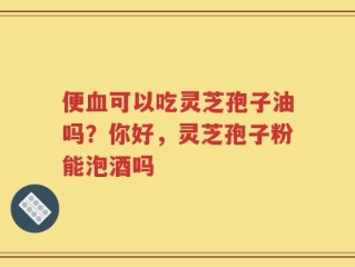 便血可以吃灵芝孢子油吗？你好，灵芝孢子粉能泡酒吗
