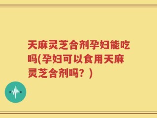 天麻灵芝合剂孕妇能吃吗(孕妇可以食用天麻灵芝合剂吗？)