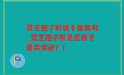 灵芝孢子粉属于菌类吗_灵芝孢子粉是否属于菌类食品？)