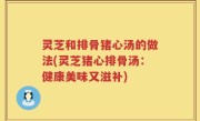 灵芝和排骨猪心汤的做法(灵芝猪心排骨汤：健康美味又滋补)
