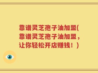 靠谱灵芝孢子油加盟(靠谱灵芝孢子油加盟，让你轻松开店赚钱！)