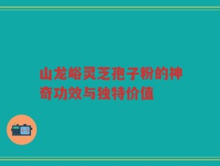 山龙峪灵芝孢子粉的神奇功效与独特价值