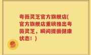 粤薇灵芝官方旗舰店(官方旗舰店重磅推出粤薇灵芝，瞬间提振健康状态！)