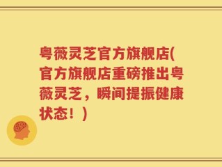 粤薇灵芝官方旗舰店(官方旗舰店重磅推出粤薇灵芝，瞬间提振健康状态！)