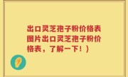 出口灵芝孢子粉价格表图片出口灵芝孢子粉价格表，了解一下！)