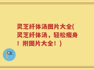灵芝纤体汤图片大全(灵芝纤体汤，轻松瘦身！附图片大全！)