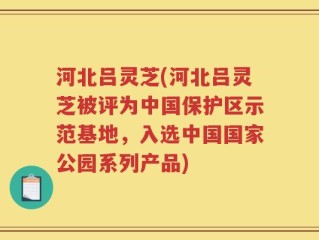 河北吕灵芝(河北吕灵芝被评为中国保护区示范基地，入选中国国家公园系列产品)