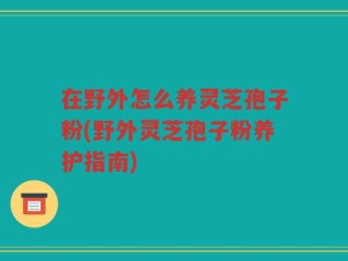 在野外怎么养灵芝孢子粉(野外灵芝孢子粉养护指南)