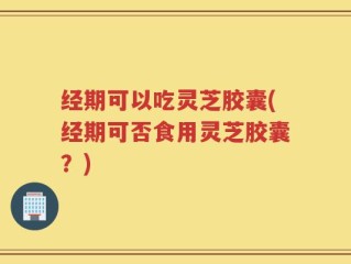经期可以吃灵芝胶囊(经期可否食用灵芝胶囊？)