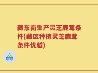 藏东南生产灵芝鹿茸条件(藏区种植灵芝鹿茸条件优越)