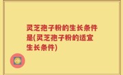灵芝孢子粉的生长条件是(灵芝孢子粉的适宜生长条件)