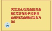 灵芝怎么吃高血压高血糖(灵芝有助于控制高血压和高血糖的饮食方法)