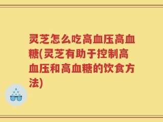 灵芝怎么吃高血压高血糖(灵芝有助于控制高血压和高血糖的饮食方法)