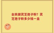 全民健灵芝孢子粉？灵芝孢子粉多少钱一盒