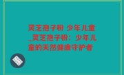 灵芝孢子粉 少年儿童_灵芝孢子粉：少年儿童的天然健康守护者