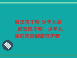 灵芝孢子粉 少年儿童_灵芝孢子粉：少年儿童的天然健康守护者